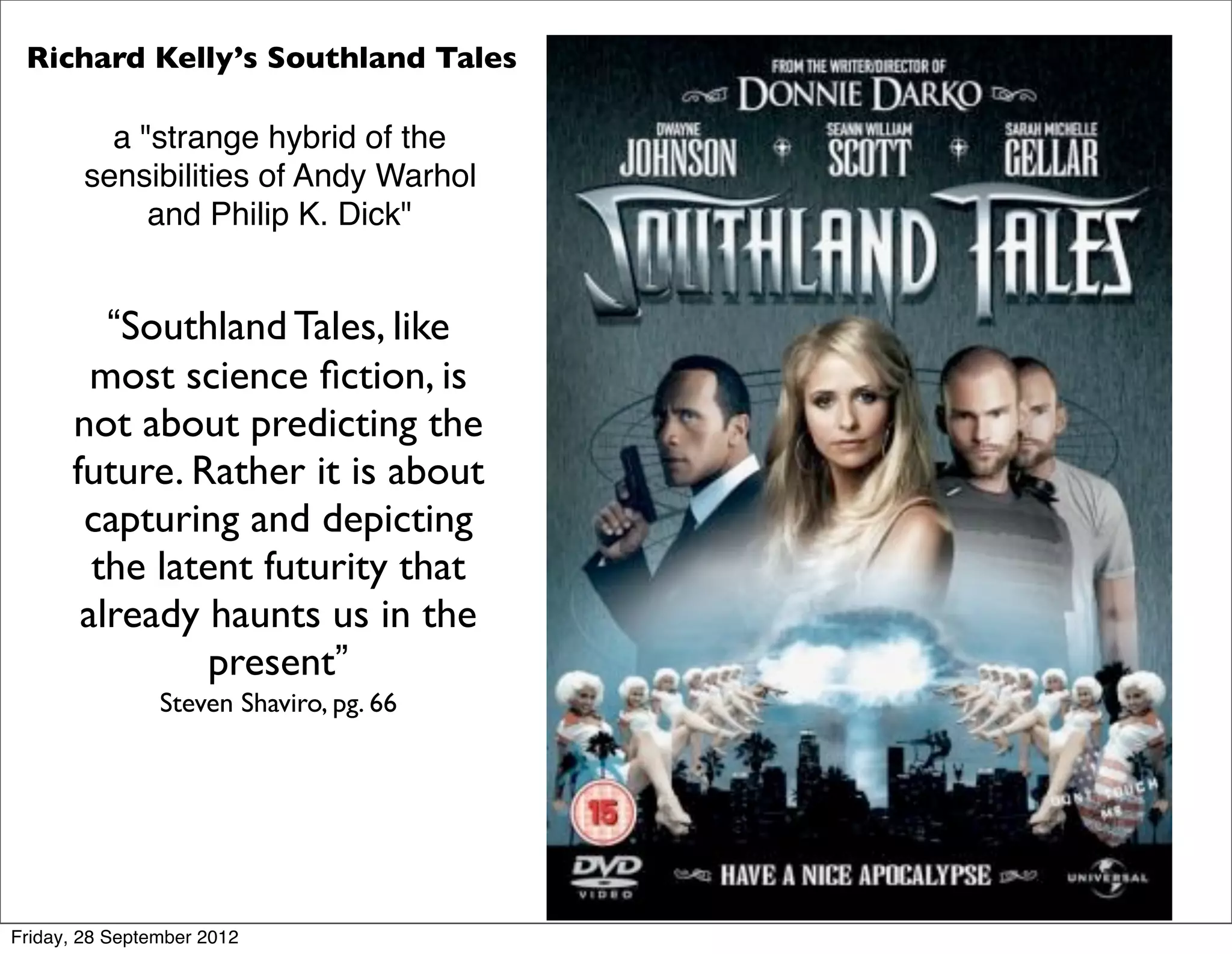 Richard Kelly’s Southland Tales

          a "strange hybrid of the
        sensibilities of Andy Warhol
             and Philip K. Dick"


         “Southland Tales, like
        most science ﬁction, is
      not about predicting the
      future. Rather it is about
       capturing and depicting
        the latent futurity that
       already haunts us in the
               present”
                Steven Shaviro, pg. 66




Friday, 28 September 2012
 