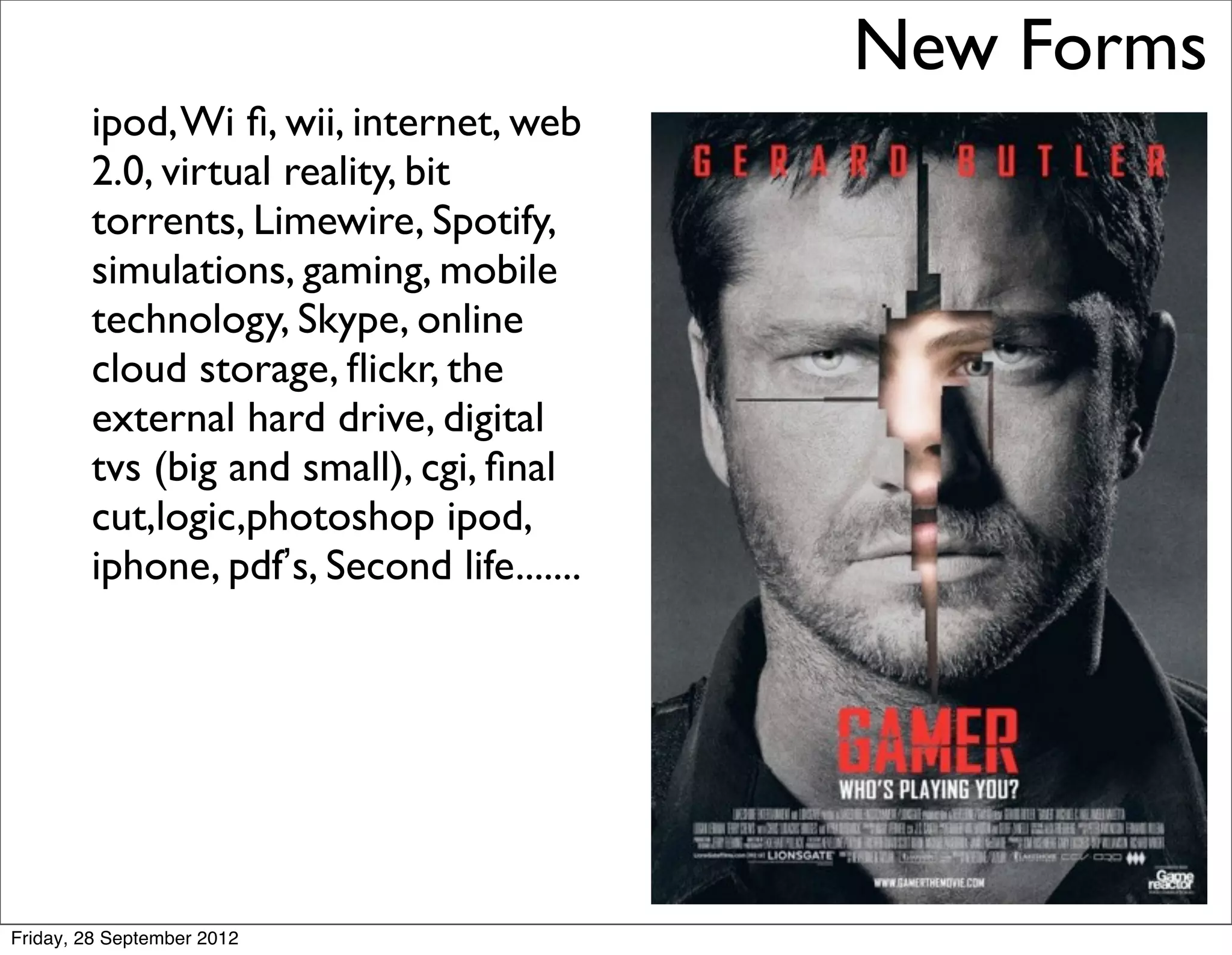 New Forms
        ipod, Wi ﬁ, wii, internet, web
        2.0, virtual reality, bit
        torrents, Limewire, Spotify,
        simulations, gaming, mobile
        technology, Skype, online
        cloud storage, ﬂickr, the
        external hard drive, digital
        tvs (big and small), cgi, ﬁnal
        cut,logic,photoshop ipod,
        iphone, pdf’s, Second life.......




Friday, 28 September 2012
 