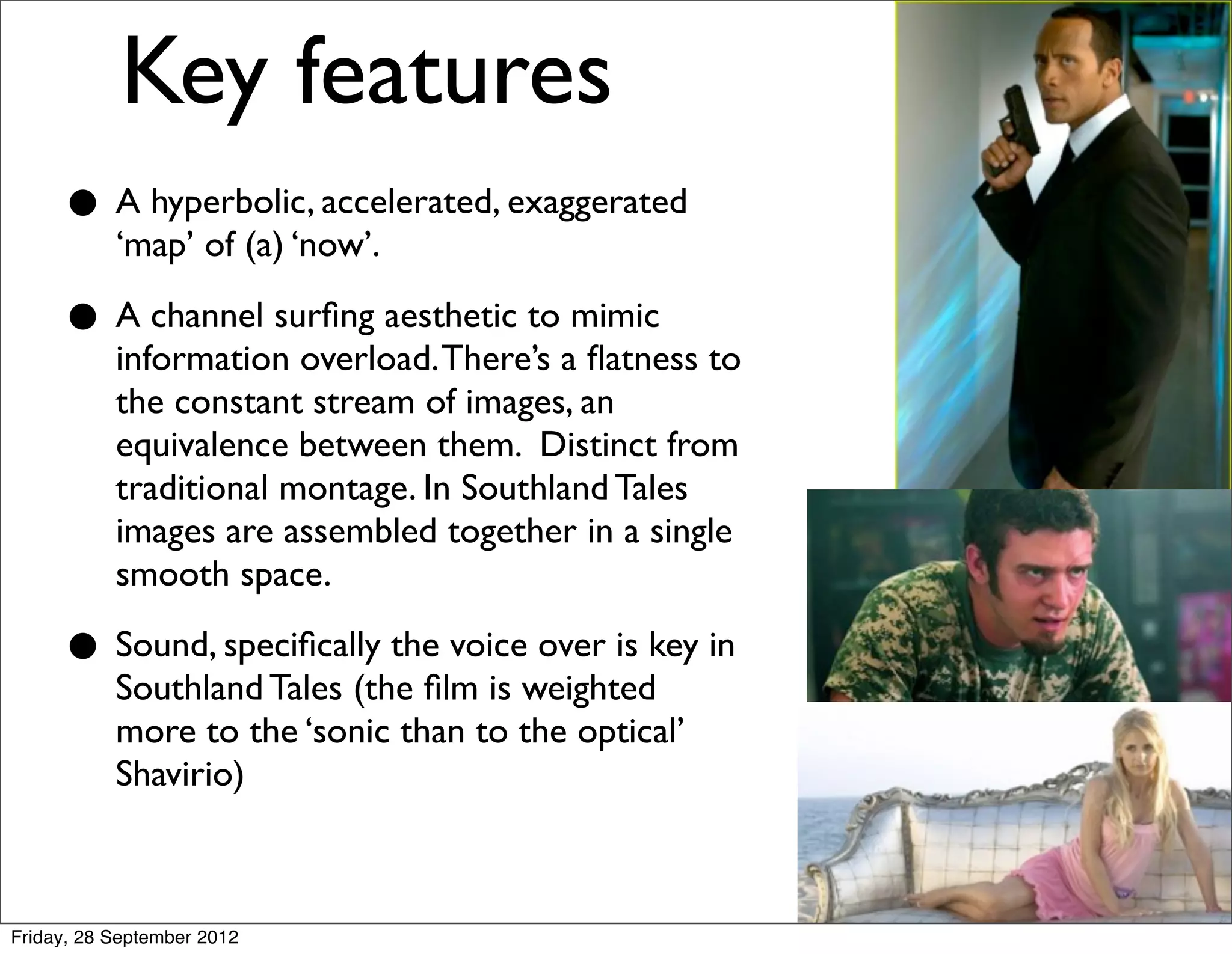 Key features
     • A hyperbolic, accelerated, exaggerated
       ‘map’ of (a) ‘now’.

     • A channel surﬁng aesthetic toamimic to
       information overload. There’s ﬂatness
           the constant stream of images, an
           equivalence between them. Distinct from
           traditional montage. In Southland Tales
           images are assembled together in a single
           smooth space.

     • Sound, speciﬁcally the voiceweightedkey in
       Southland Tales (the ﬁlm is
                                    over is

           more to the ‘sonic than to the optical’
           Shavirio)



Friday, 28 September 2012
 