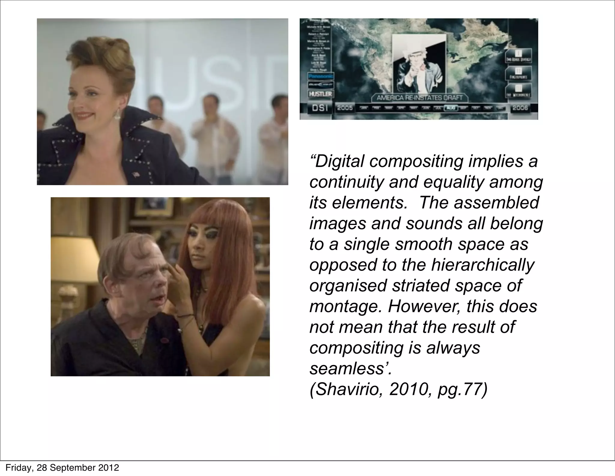 “Digital compositing implies a
                            continuity and equality among
                            its elements. The assembled
                            images and sounds all belong
                            to a single smooth space as
                            opposed to the hierarchically
                            organised striated space of
                            montage. However, this does
                            not mean that the result of
                            compositing is always
                            seamless’.
                            (Shavirio, 2010, pg.77)



Friday, 28 September 2012
 