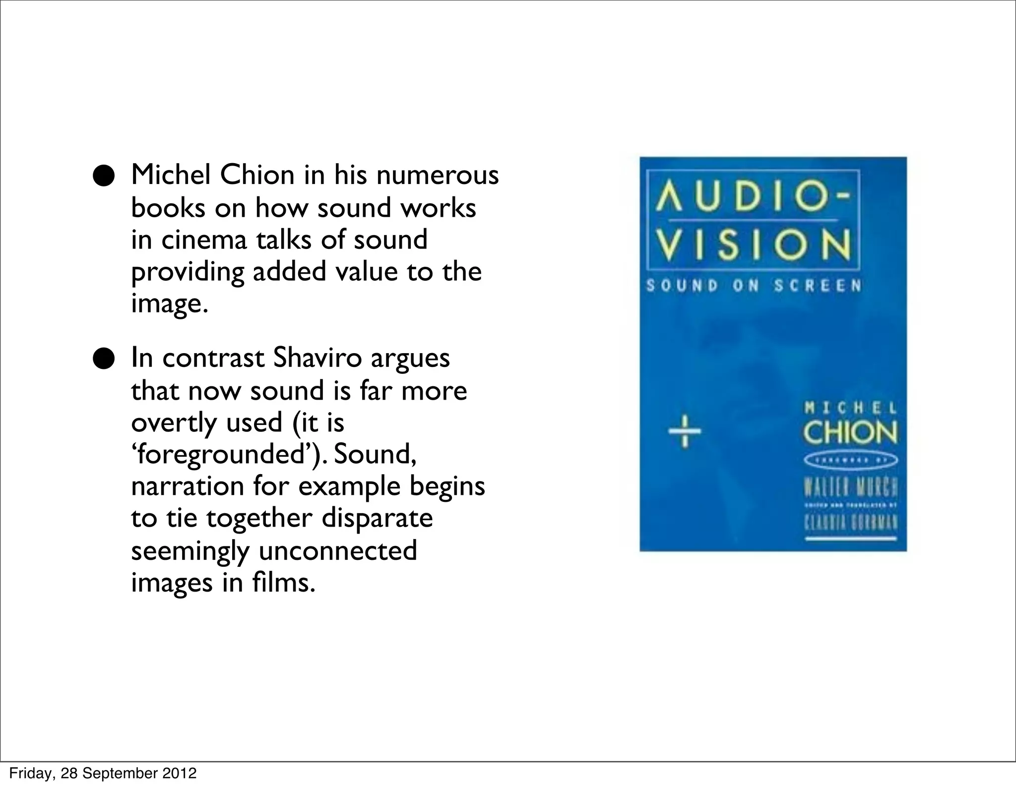 • Michel on howinsound works
            books
                   Chion his numerous

                in cinema talks of sound
                providing added value to the
                image.

          • In contrast Shavirofar more
            that now sound is
                                argues

                overtly used (it is
                ‘foregrounded’). Sound,
                narration for example begins
                to tie together disparate
                seemingly unconnected
                images in ﬁlms.




Friday, 28 September 2012
 