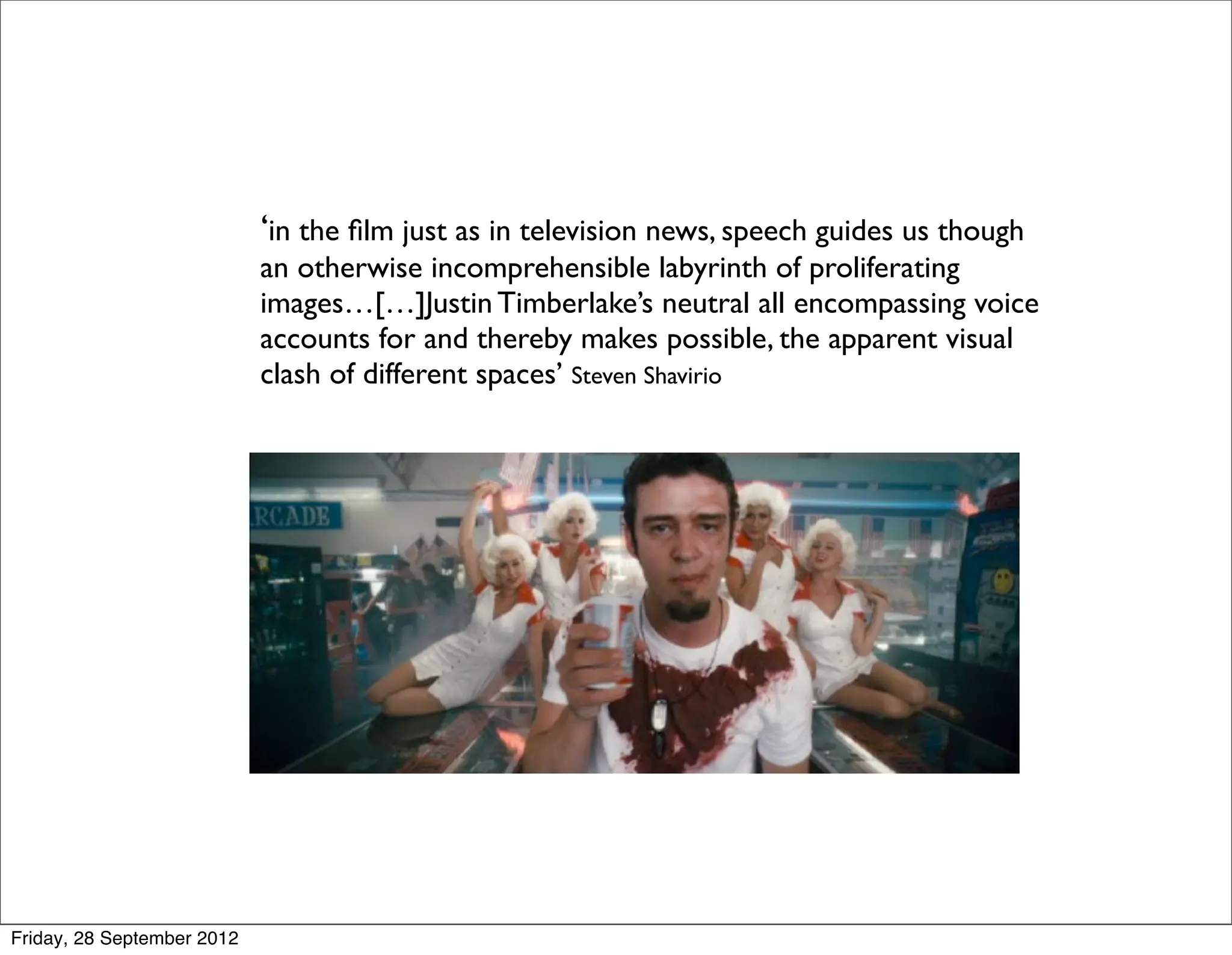‘in the ﬁlm just as in television news, speech guides us though
                            an otherwise incomprehensible labyrinth of proliferating
                            images…[…]Justin Timberlake’s neutral all encompassing voice
                            accounts for and thereby makes possible, the apparent visual
                            clash of different spaces’ Steven Shavirio




Friday, 28 September 2012
 