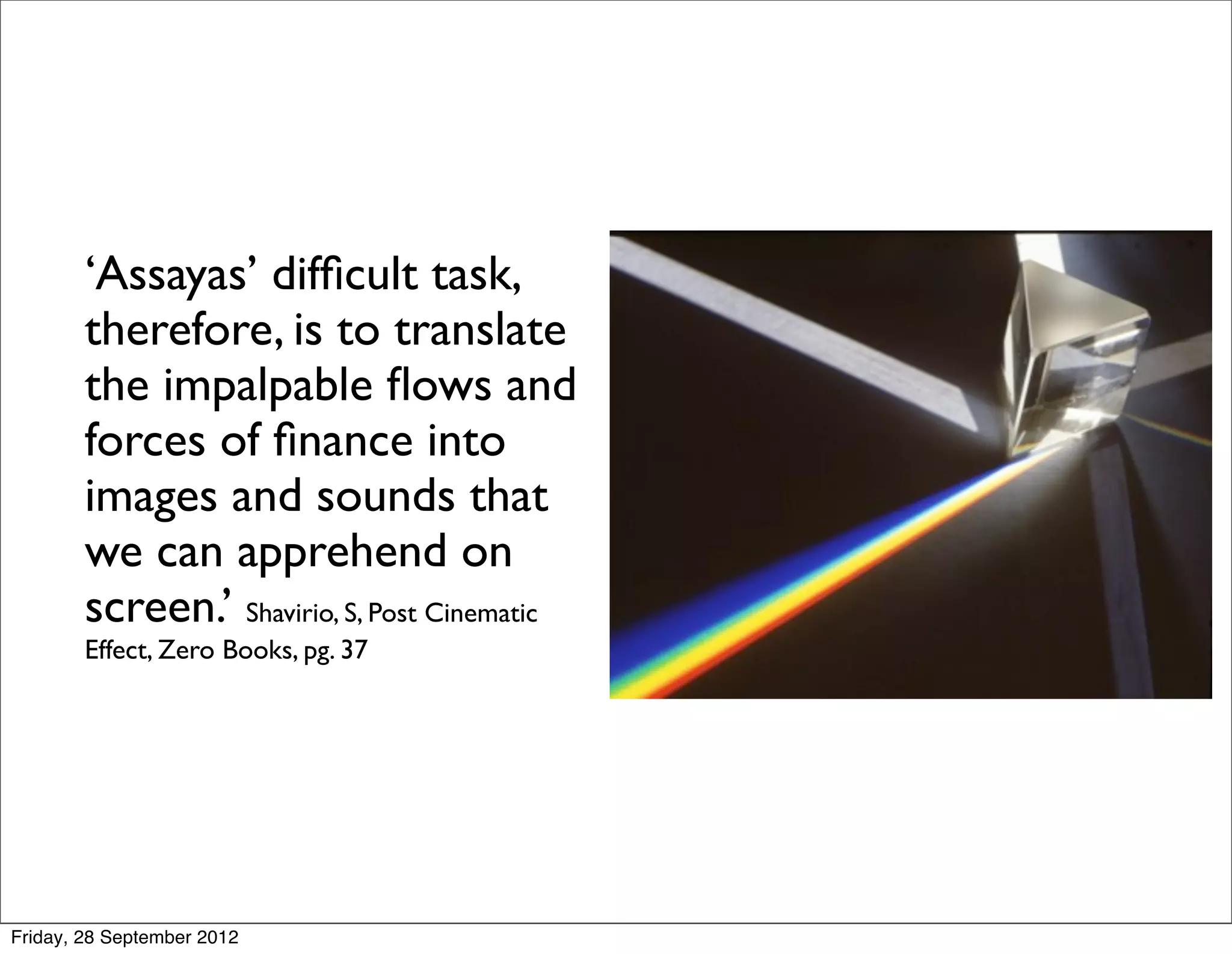 ‘Assayas’ difﬁcult task,
    therefore, is to translate
    the impalpable ﬂows and
    forces of ﬁnance into
    images and sounds that
    we can apprehend on
    screen.’ Shavirio, S, Post Cinematic
        Effect, Zero Books, pg. 37




Friday, 28 September 2012
 