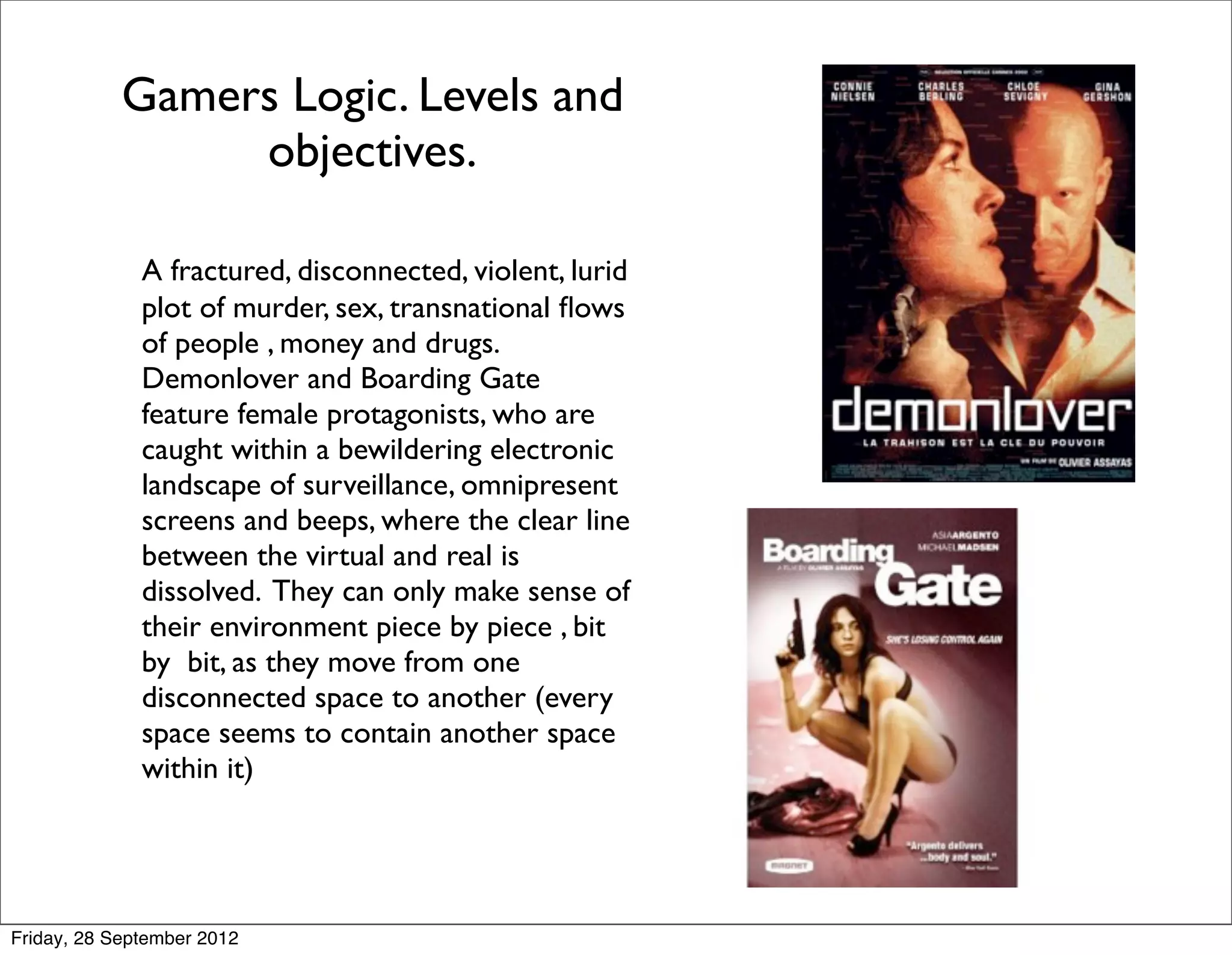 Gamers Logic. Levels and
                 objectives.

        
     A fractured, disconnected, violent, lurid
              plot of murder, sex, transnational ﬂows
              of people , money and drugs.
              Demonlover and Boarding Gate
              feature female protagonists, who are
              caught within a bewildering electronic
              landscape of surveillance, omnipresent
              screens and beeps, where the clear line
              between the virtual and real is
              dissolved. They can only make sense of
              their environment piece by piece , bit
              by bit, as they move from one
              disconnected space to another (every
              space seems to contain another space
              within it)




Friday, 28 September 2012
 