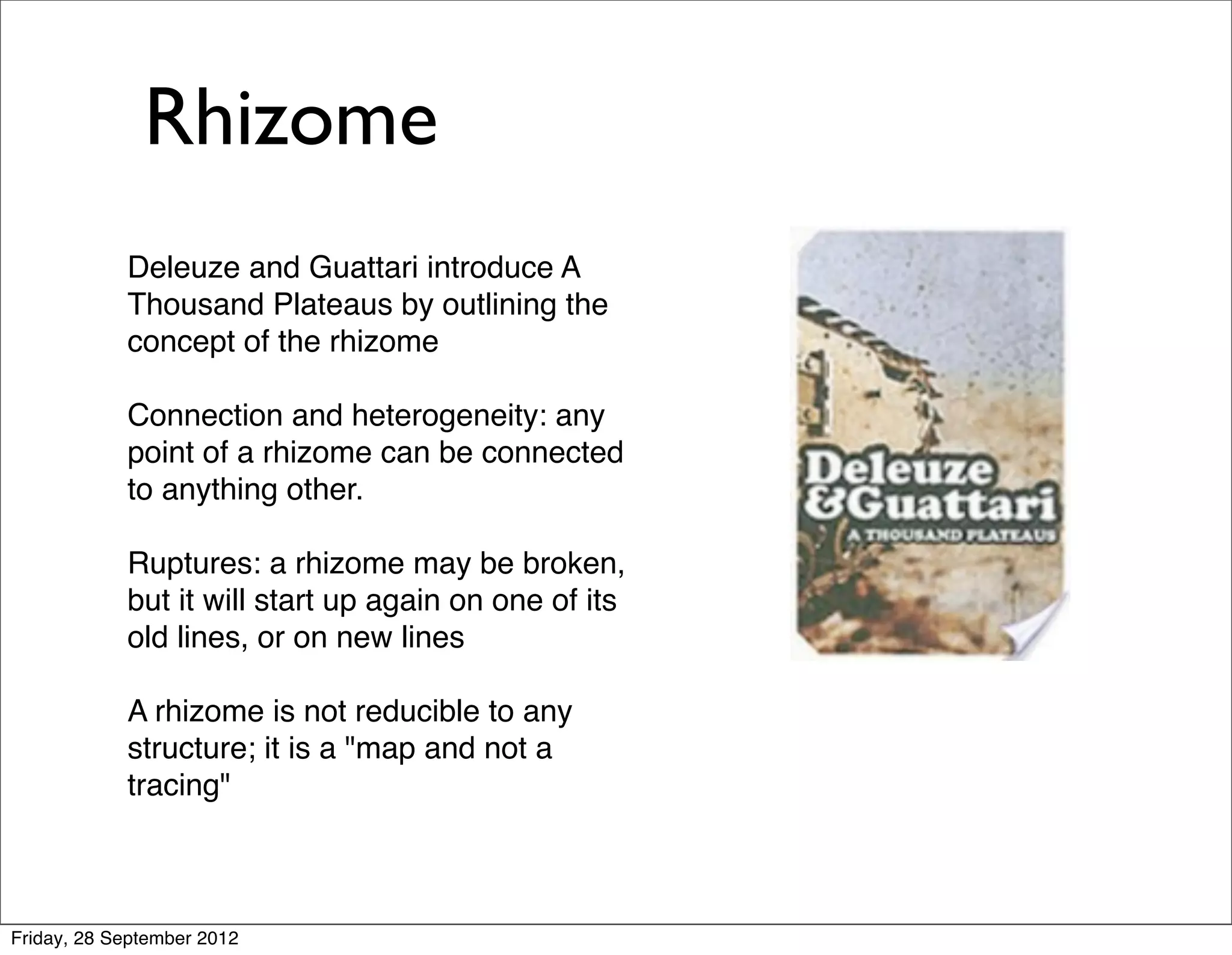 Rhizome
            Deleuze and Guattari introduce A
            Thousand Plateaus by outlining the
            concept of the rhizome

            Connection and heterogeneity: any
            point of a rhizome can be connected
            to anything other.

            Ruptures: a rhizome may be broken,
            but it will start up again on one of its
            old lines, or on new lines

            A rhizome is not reducible to any
            structure; it is a "map and not a
            tracing"



Friday, 28 September 2012
 