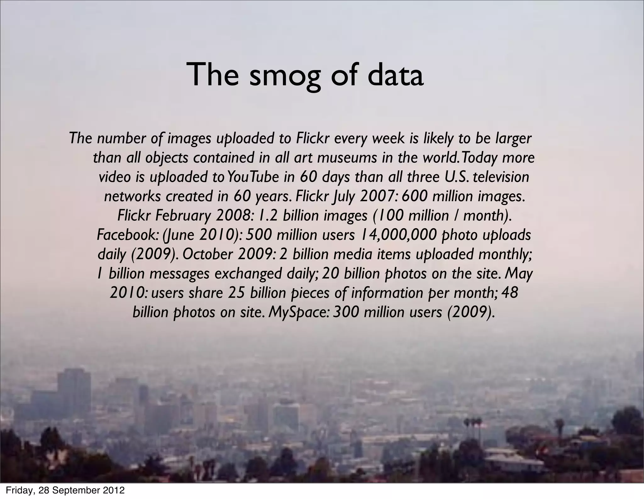 The smog of data
             The number of images uploaded to Flickr every week is likely to be larger
                than all objects contained in all art museums in the world.Today more
                 video is uploaded to YouTube in 60 days than all three U.S. television
                  networks created in 60 years. Flickr July 2007: 600 million images.
                    Flickr February 2008: 1.2 billion images (100 million / month).
                 Facebook: (June 2010): 500 million users 14,000,000 photo uploads
                 daily (2009). October 2009: 2 billion media items uploaded monthly;
                 1 billion messages exchanged daily; 20 billion photos on the site. May
                   2010: users share 25 billion pieces of information per month; 48
                        billion photos on site. MySpace: 300 million users (2009).




Friday, 28 September 2012
 