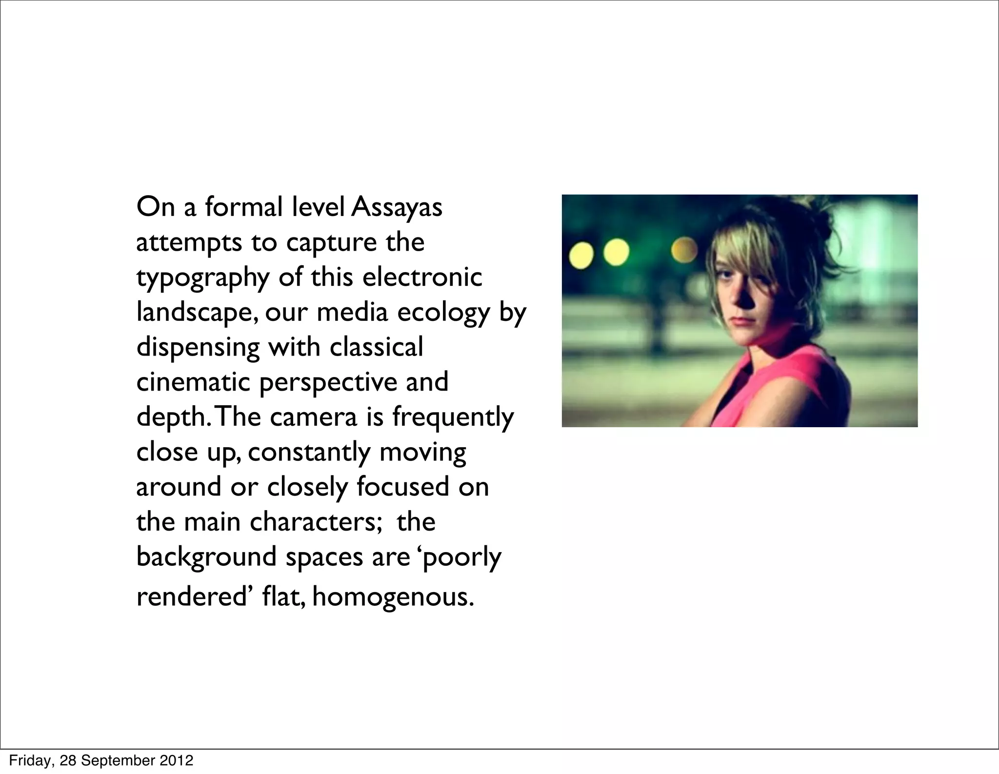 On a formal level Assayas
                 attempts to capture the
                 typography of this electronic
                 landscape, our media ecology by
                 dispensing with classical
                 cinematic perspective and
                 depth. The camera is frequently
                 close up, constantly moving
                 around or closely focused on
                 the main characters; the
                 background spaces are ‘poorly
                 rendered’ ﬂat, homogenous.




Friday, 28 September 2012
 