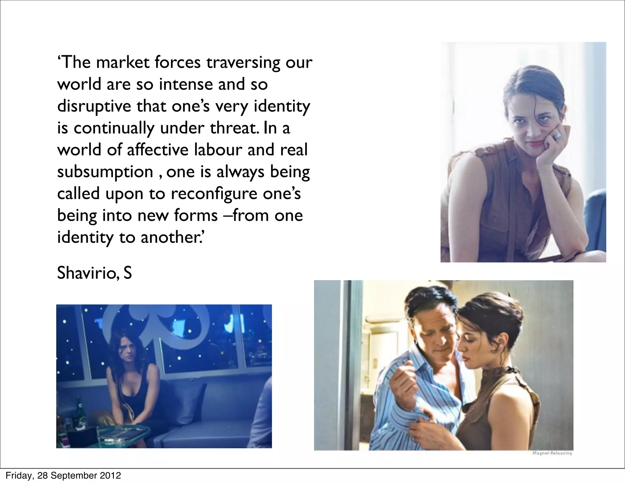 ‘The market forces traversing our
           world are so intense and so
           disruptive that one’s very identity
           is continually under threat. In a
           world of affective labour and real
           subsumption , one is always being
           called upon to reconﬁgure one’s
           being into new forms –from one
           identity to another.’
     
     Shavirio, S




Friday, 28 September 2012
 