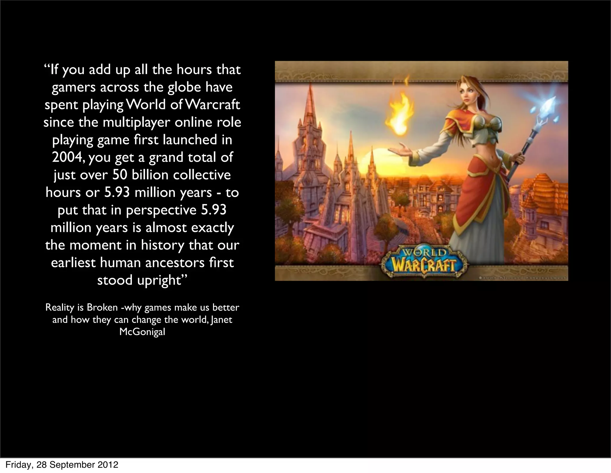 “If you add up all the hours that
          gamers across the globe have
        spent playing World of Warcraft
        since the multiplayer online role
          playing game ﬁrst launched in
          2004, you get a grand total of
          just over 50 billion collective
        hours or 5.93 million years - to
           put that in perspective 5.93
         million years is almost exactly
        the moment in history that our
          earliest human ancestors ﬁrst
                  stood upright”
        Reality is Broken -why games make us better
         and how they can change the world, Janet
                         McGonigal




Friday, 28 September 2012
 