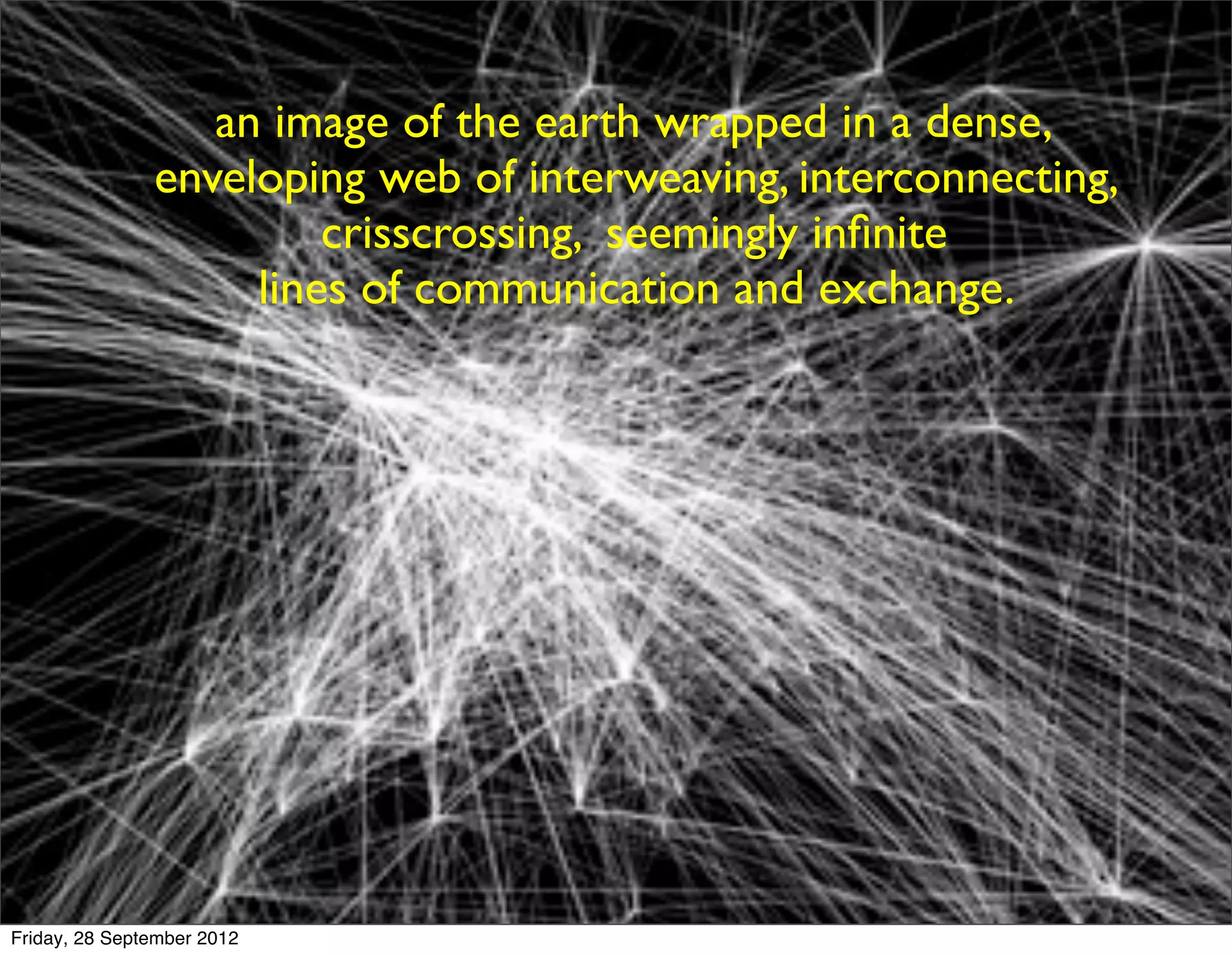 an image of the earth wrapped in a dense,
               enveloping web of interweaving, interconnecting,
                        crisscrossing, seemingly inﬁnite
                    lines of communication and exchange.




Friday, 28 September 2012
 