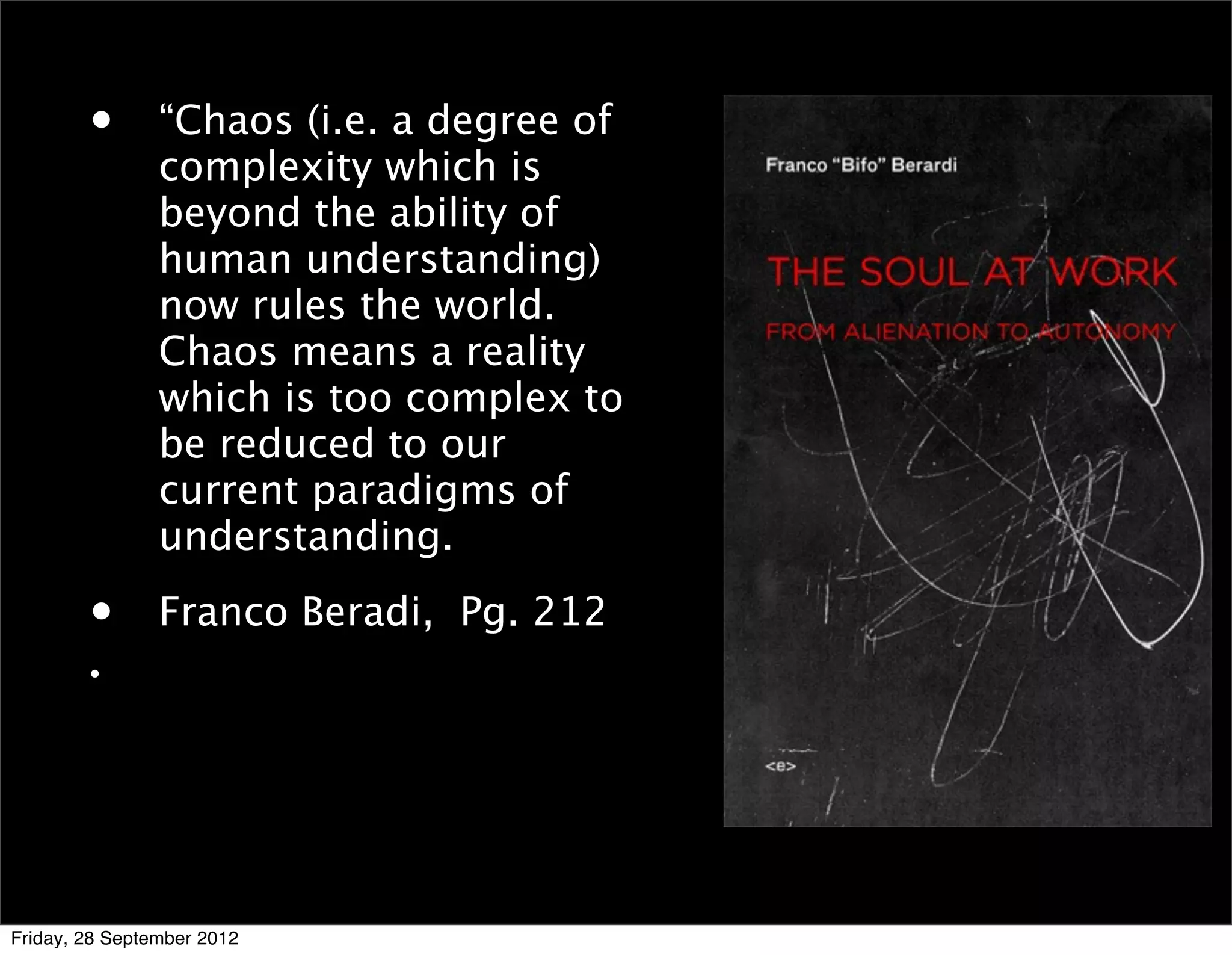 •       “Chaos (i.e. a degree of
                complexity which is
                beyond the ability of
                human understanding)
                now rules the world.
                Chaos means a reality
                which is too complex to
                be reduced to our
                current paradigms of
                understanding.

        •       Franco Beradi, Pg. 212
        •




Friday, 28 September 2012
 
