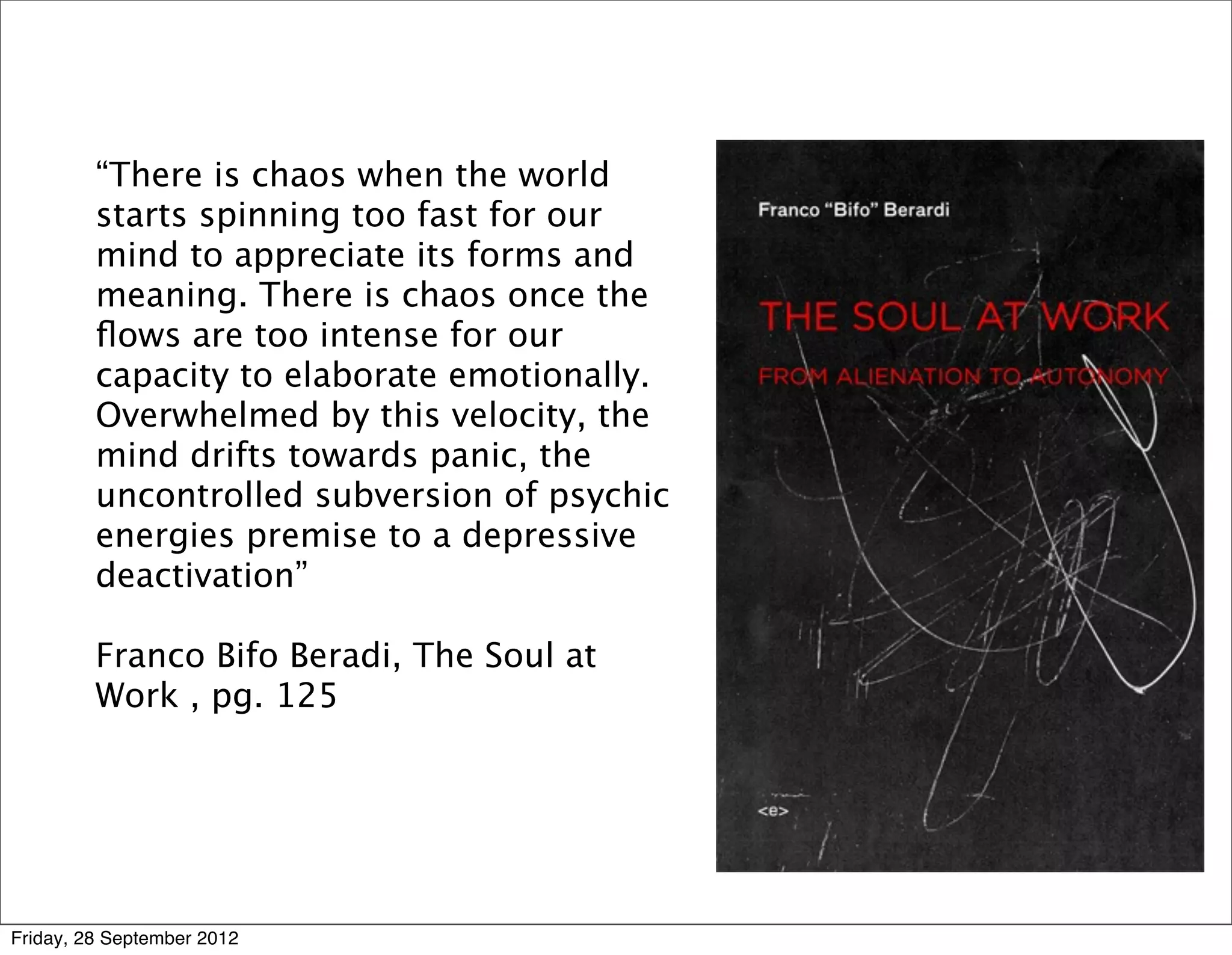 “There is chaos when the world
         starts spinning too fast for our
         mind to appreciate its forms and
         meaning. There is chaos once the
         ﬂows are too intense for our
         capacity to elaborate emotionally.
         Overwhelmed by this velocity, the
         mind drifts towards panic, the
         uncontrolled subversion of psychic
         energies premise to a depressive
         deactivation”

         Franco Bifo Beradi, The Soul at
         Work , pg. 125




Friday, 28 September 2012
 
