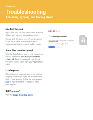 Troubleshooting
Accessing, syncing, and loading errors
Some files can’t be synced
Click the Google Drive icon in your computer’s
toolbar and select View # unsyncable files
> Retry all. If that doesn’t work, quit Google
Drive and open it again from your Applications
folder.
Loading error
If the document you’re viewing is not loading
properly, there might be an issue with cached
data in your browser. Follow the instructions
here to clear the cache and cookies from
your browser.
Need permission
If you click on a link to a file or folder that isn’t
shared with you, this page will come up.
Simply click “Request access” and the owner
of the file or folder will receive an email
notification with your request and let you in.
Still Stumped?
Visit the Google Drive Help Center
name@gmail.com
mikechange@ink-42.com
 