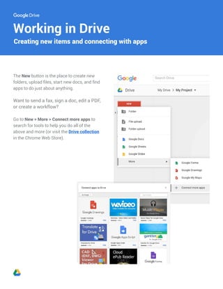 Working in Drive
The New button is the place to create new
folders, upload files, start new docs, and find
apps to do just about anything.
Want to send a fax, sign a doc, edit a PDF,
or create a workflow?
Go to New > More > Connect more apps to
search for tools to help you do all of the
above and more (or visit the Drive collection
in the Chrome Web Store).
Creating new items and connecting with apps
 