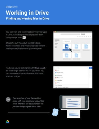 Working in Drive
Take a picture of your handwritten
notes with your phone and upload it to
Drive. That text will be searchable so
you can find your great ideas later.
TIP
Finding and viewing files in Drive
You can view and open most common file types
in Drive. Click to open files or preview them
using the eye icon.
Check this out: View stuff like HD videos,
Adobe Illustrator and Photoshop files without
having those programs on your computer.
Find what you’re looking for with Drive search—
it’s like Google search, but for your files. You
can even search for words within PDFs and
scanned images.
 
