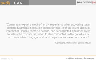 Q & A 
“Consumers expect a mobile-friendly experience when accessing travel 
content. Seamless integration across devices, such as saving account 
information, mobile boarding passes, and consolidated itineraries gives 
travelers the mobility they need to stay connected on the go, which in 
turn helps attract, engage, and retain loyal mobile travel consumers.” 
- Comscore, Mobile Intel Series: Travel 
2014 © Mira Vitae Inc. mobile made easy for groups 
 