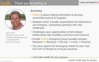 Thank you for joining us 
Summary 
• Mobile is about making information & services 
accessible anytime & anyplace 
• Statistics show Traveller expectations and behaviours 
are changing - presenting operators with new 
challenges 
• Challenges open opportunities to form deeper 
relationships with travellers and drive more revenue 
• Enable Mobile throughout group traveller process: 
Research -> Booking -> Pre-trip -> In-trip -> Post-trip 
• You have options for leveraging mobile for your trips 
from DIY to Rented to In-house solutions 
• Let’s talk mobile for your groups 
Mark Lesiw 
CEO & Founder, bundle 
mark@bundlemanager.com 
+1.416.209.8794 
Twitter: @mlesiw 
2014 © Mira Vitae Inc. mobile made easy for groups 
 
