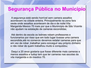 Segurança Pública no Município
 A segurança está sendo horrível sem camera assaltos
 acontecem na cidade enteira. Principalmente na zona fara
 oeste onde assaltos acontecem de dia e de noite:Vila
 Margarida Mexico 70 mais por que o Munincipio de São Vicente
 não ajudam na estalação de cameras escondidas;

  Até dentro da escola os ladroes robam professores e
 funcionarios por risso que em todo lugar tivesse uma camera
 escondida,até no comercio devemos estalar cameras para que
 em vez de robar ,trabalhar para conceguir seu próprio dinheiro
 e não robar de quem trabalhou muito e conquistou;

  Daqui a 20 anos gostaria que fosse diferente mais cameras e
 menos assaltos e tudop tem que ter cameras nas escolas da
 vila margarida e do mestico 70.
 