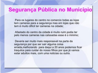 Segurança Pública no Município
   Para os lugares do centro no comercio todas as lojas
  tem cameras para a segurança mas em lojas que não
  tem é muito dificil ter cameras na cidade;

  Afastado do centro da cidade é muito ruim podia ter
  pelo menos cameras nas calssadas esse é o minimo;

   Deveria ser muito mais responsavel na parte da
  segurança por que ser sair alguma coisa
  errada,melhorando para daqui a 20 anos podemos ficar
  traquilos para cuidar do nosso filhos por que já vamos
  estar adultos mais, com uma noticias ou outra.
 