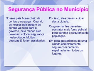 Segurança Pública no Município
Nossos pais ficam cheio de       Por isso, eles devem cuidar
  contas para pagar. Quando        desta cidade.
  os nossos pais pagam as
                                 Os governantes deveriam
  contas vai tudo para o
                                   contratar mais força policial
  governo, pelo menos eles
                                   para garantir a segurança da
  deveriam colocar segurança
                                   população.
  nesta cidade. Muitas
  pessoas já foram assaltadas.   Em geral gostariamos de uma
                                  cidade completamente
                                  segura,com cameras
                                  espalhadas em todos os
                                  lugares.
 