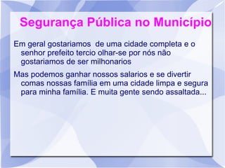 Segurança Pública no Município
Em geral gostariamos de uma cidade completa e o
 senhor prefeito tercio olhar-se por nós não
 gostariamos de ser milhonarios
Mas podemos ganhar nossos salarios e se divertir
 comas nossas família em uma cidade limpa e segura
 para minha família. E muita gente sendo assaltada...
 
