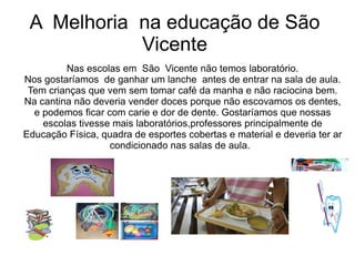 A Melhoria na educação de São
            Vicente
         Nas escolas em São Vicente não temos laboratório.
Nos gostaríamos de ganhar um lanche antes de entrar na sala de aula.
 Tem crianças que vem sem tomar café da manha e não raciocina bem.
Na cantina não deveria vender doces porque não escovamos os dentes,
  e podemos ficar com carie e dor de dente. Gostaríamos que nossas
    escolas tivesse mais laboratórios,professores principalmente de
Educação Física, quadra de esportes cobertas e material e deveria ter ar
                   condicionado nas salas de aula.
 