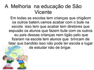 A Melhoria na educação de São
           Vicente
  Em todas as escolas tem crianças que chigãom
    os outros batem,vamos acabar com o bule na
   escola isso tem que acabar tem diretores que
 espusão os alunos que fazem bule com os outros
     eu pais dessas crianças nem ligão pelo que
   fizeram na escola tem alunos que brincam de
 falar que bandido isso não pode ter escola e lugar
              de estudar não de brigar.
 
