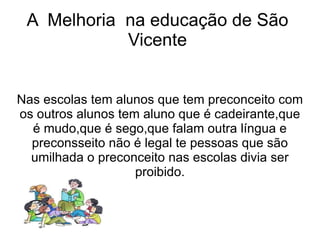 A Melhoria na educação de São
            Vicente


Nas escolas tem alunos que tem preconceito com
os outros alunos tem aluno que é cadeirante,que
  é mudo,que é sego,que falam outra língua e
  preconsseito não é legal te pessoas que são
  umilhada o preconceito nas escolas divia ser
                    proibido.
 