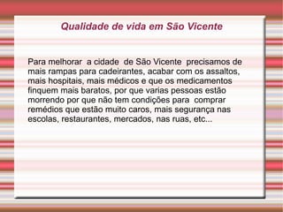 Qualidade de vida em São Vicente


Para melhorar a cidade de São Vicente precisamos de
mais rampas para cadeirantes, acabar com os assaltos,
mais hospitais, mais médicos e que os medicamentos
finquem mais baratos, por que varias pessoas estão
morrendo por que não tem condições para comprar
remédios que estão muito caros, mais segurança nas
escolas, restaurantes, mercados, nas ruas, etc...
 