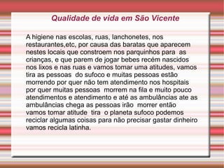 Qualidade de vida em São Vicente

A higiene nas escolas, ruas, lanchonetes, nos
restaurantes,etc, por causa das baratas que aparecem
nestes locais que constroem nos parquinhos para as
crianças, e que parem de jogar bebes recém nascidos
nos lixos e nas ruas e vamos tomar uma atitudes, vamos
tira as pessoas do sufoco e muitas pessoas estão
morrendo por quer não tem atendimento nos hospitais
por quer muitas pessoas morrem na fila e muito pouco
atendimentos e atendimento e até as ambulâncias ate as
ambulâncias chega as pessoas irão morrer então
vamos tomar atitude tira o planeta sufoco podemos
reciclar algumas coisas para não precisar gastar dinheiro
vamos recicla latinha.
 
