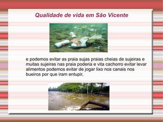 Qualidade de vida em São Vicente




e podemos evitar as praia sujas praias cheias de sujeiras e
muitas sujeiras nas praia poderia e vita cachorro evitar levar
alimentos podemos evitar de jogar lixo nos canais nos
bueiros por que iram entupir,
 