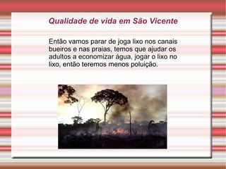 Qualidade de vida em São Vicente

Então vamos parar de joga lixo nos canais
bueiros e nas praias, temos que ajudar os
adultos a economizar água, jogar o lixo no
lixo, então teremos menos poluição.
 