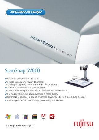 ScanSnap SV600
ScanSnap

SV600
One touch operation for PC and Mac
Versatile scanning of everyday documents
including loose paper, bound material and delicate items
Instantly scan and crop multiple documents
Continuous scanning with page turning detection and timed scanning
VI technology minimises any unevenness in image quality
Book Image Correction; automatically corrects curvature and distortion of bound material
Small footprint, robust design; easy to place in any environment

 