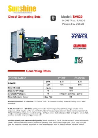 Diesel Generating Sets                                                   Model: SV630
                                                                          INDUSTRIAL RANGE
                                                                          Powered by VOLVO




                        Generating Rates

POWER RATING                                                         PRIME                 STANDBY
                                                    kVA                 570                     630
POWER
                                                     kW                 456                     505
Rated Speed                                         r.p.m                          1500
Standard Voltage                                      V                             400
Available Voltages                                    V               400/230 - 230/132 - 230 V
Rated at power factor                             Cos Phi                           0.8

Ambient conditions of reference: 1000 mbar, 25ºC, 30% relative humidity. Power according to ISO 3046
normative.


P.R.P. Prime Power - ISO 8528 : prime power is the maximum power available during a variable power
sequence, which may be run for an unlimited number of hours per year,between stated maintenance intervals.
The permissible average power output during a 24 hours period shall not exceed 80% of the prime power. 10%
overload available forgoverning purposes only.


Standby Power (ISO 3046 Fuel Stop power): power available for use at variable loads for limited annual time
(500h), within the following limits of maximum operating time: 100% load 25h per year – 90% load 200h per
year. No overload available. Applicable in case of failure of the main in areas of reliable electrical network.
 