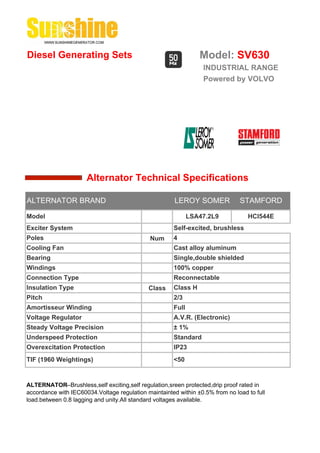 Diesel Generating Sets                                          Model: SV630
                                                                 INDUSTRIAL RANGE
                                                                 Powered by VOLVO




                      Alternator Technical Specifications

ALTERNATOR BRAND                                       LEROY SOMER             STAMFORD

Model                                                        LSA47.2L9            HCI544E
Exciter System                                        Self-excited, brushless
Poles                                         Num     4
Cooling Fan                                           Cast alloy aluminum
Bearing                                               Single,double shielded
Windings                                              100% copper
Connection Type                                       Reconnectable
Insulation Type                              Class    Class H
Pitch                                                 2/3
Amortisseur Winding                                   Full
Voltage Regulator                                     A.V.R. (Electronic)
Steady Voltage Precision                              ± 1%
Underspeed Protection                                 Standard
Overexcitation Protection                             IP23
TIF (1960 Weightings)                                 <50


ALTERNATOR--Brushless,self exciting,self regulation,sreen protected,drip proof rated in
accordance with IEC60034.Voltage regulation maintainted within ±0.5% from no load to full
load.between 0.8 lagging and unity.All standard voltages available.
 