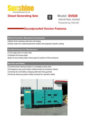 Diesel Generating Sets                                             Model: SV630
                                                                        INDUSTRIAL RANGE
                                                                        Powered by VOLVO

                      Soundproofed Version Features


Robust Corrosion Resustant Construction
Δ Black finish stainless stell lock and hinges
Δ Body made from steelcomponents treated with polyester powder coating


Excellent Access for Maintenance
Δ Two large doors on each side
Δ Radiator fill access plate
Δlube oil and cooling water drains pipes to exterior of the enclosure


Security and Safety
Δ Control panel viewing window in a lockable access door
Δ Emergency stop push buttom (red)mounted on enclosure interior
Δ Cooling fan and battery charging alternator fully guarded
Δ Exhaust silencing system totally enclosed for operator safely
 