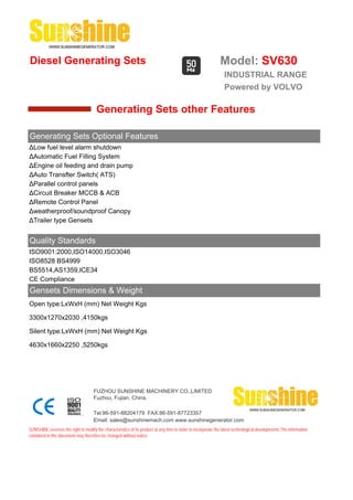 Diesel Generating Sets                                                                                         Model: SV630
                                                                                                                 INDUSTRIAL RANGE
                                                                                                                 Powered by VOLVO

                                       Generating Sets other Features

Generating Sets Optional Features
ΔLow fuel level alarm shutdown
ΔAutomatic Fuel Filling System
ΔEngine oil feeding and drain pump
ΔAuto Transfter Switch( ATS)
ΔParallel control panels
ΔCircuit Breaker MCCB & ACB
ΔRemote Control Panel
Δweatherproof/soundproof Canopy
ΔTrailer type Gensets


Quality Standards
ISO9001:2000,ISO14000,ISO3046
ISO8528 BS4999
BS5514,AS1359,ICE34
CE Compliance
Gensets Dimensions & Weight
Open type:LxWxH (mm) Net Weight Kgs

3300x1270x2030 ,4150kgs

Silent type:LxWxH (mm) Net Weight Kgs

4630x1660x2250 ,5250kgs




                                     FUZHOU SUNSHINE MACHINERY CO.,LIMITED
                                     Fuzhou, Fujian, China.

                                     Tel:86-591-88204179 FAX:86-591-87723357
                                     Email: sales@sunshinemach.com www.sunshinegenerator.com
SUNSHINE,reserves the right to modify the characteristics of its product at any time in order to incorporate the latest technological developments.The information
contained in this document may therefore be changed without notice.
 