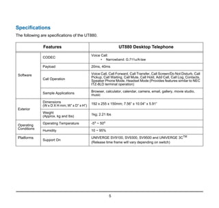 5
Specifications
The following are specifications of the UT880.
Features UT880 Desktop Telephone
Software
CODEC
Voice Call:
• Narrowband: G.711u/A-law
Payload 20ms, 40ms
Call Operation
Voice Call, Call Forward, Call Transfer, Call Screen/Do Not Disturb, Call
Pickup, Call Waiting, Call Mute, Call Hold, Add Call, Call Log, Contacts,
Speaker Phone Mode, Headset Mode (Provides features similar to NEC
ITZ-8LD terminal operation)
Sample Applications
Browser, calculator, calendar, camera, email, gallery, movie studio,
music
Exterior
Dimensions
(W x D X H mm; W” x D” x H”)
192 x 255 x 150mm; 7.56” x 10.04” x 5.91”
Weight
(Approx. kg and lbs) 1kg; 2.21 lbs
Operating
Conditions
Operating Temperature -5o
~ 50o
Humidity 10 ~ 95%
Platforms
Support On
UNIVERGE SV9100, SV9300, SV9500 and UNIVERGE 3CTM
(Release time frame will vary depending on switch)
 