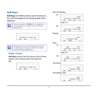 7
1.
Soft Keys
Soft Keys on UT880 provide a set of functions on
the LCD that adapts to the changing state of the
telephone.
Display Samples
Soft Keys provide a set of functions on the LCD that
adapts to the changing state of the telephone.
Idle
Dial Tone/Dialing
Ringing
Busy
Connection
Consultation Hold
Patterns and names of Soft Keys to be displayed are
set at installation. For details, contact the System
Administrator.
Depending on the System Configuration, the frames
are displayed for the soft keys on LCD. For details,
contact the System Administrator.
 