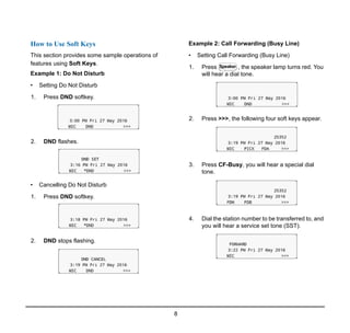 8
1.
How to Use Soft Keys
This section provides some sample operations of
features using Soft Keys.
Example 1: Do Not Disturb
• Setting Do Not Disturb
1. Press DND softkey.
2. DND flashes.
• Cancelling Do Not Disturb
1. Press DND softkey.
2. DND stops flashing.
Example 2: Call Forwarding (Busy Line)
• Setting Call Forwarding (Busy Line)
1. Press , the speaker lamp turns red. You
will hear a dial tone.
2. Press >>>, the following four soft keys appear.
3. Press CF-Busy, you will hear a special dial
tone.
4. Dial the station number to be transferred to, and
you will hear a service set tone (SST).
Speaker
 
