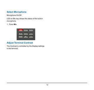 12
Select Microphone
Microphone On/Off
LED on Mic key shows the status of the built-in
microphone.
1. Press Mic.
Adjust Terminal Contrast
The Contrast is controlled by the Display settings
in the terminal.
 