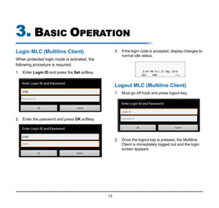 13
3. BASIC OPERATION
Login MLC (Multiline Client)
When protected login mode is activated, the
following procedure is required.
1. Enter Login ID and press the Set softkey.
2. Enter the password and press OK softkey.
3. If the login code is accepted, display changes to
normal idle status.
Logout MLC (Multiline Client)
1. Must go off hook and press logout key.
2. Once the logout key is pressed, the Multiline
Client is immediately logged out and the login
screen appears.
 