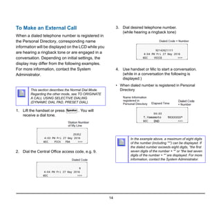 14
To Make an External Call
When a dialed telephone number is registered in
the Personal Directory, corresponding name
information will be displayed on the LCD while you
are hearing a ringback tone or are engaged in a
conversation. Depending on initial settings, the
display may differ from the following examples.
For more information, contact the System
Administrator.
1. Lift the handset or press . You will
receive a dial tone.
2. Dial the Central Office access code, e.g. 9.
3. Dial desired telephone number.
(while hearing a ringback tone)
4. Use handset or Mic to start a conversation.
(while in a conversation the following is
displayed:)
• When dialed number is registered in Personal
Directory
This section describes the Normal Dial Mode.
Regarding the other mode, see TO ORIGINATE
A CALL USING SELECTIVE DIALING
(DYNAMIC DIAL PAD, PRESET DIAL).
Speaker
In the example above, a maximum of eight digits
of the number (including “*”) can be displayed. If
the dialed number exceeds eight digits, “the first
seven digits of the number + *” or “the last seven
digits of the number + *” are displayed. For more
information, contact the System Administrator.
 
