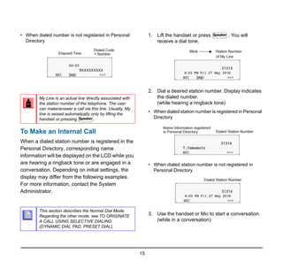 15
• When dialed number is not registered in Personal
Directory
To Make an Internal Call
When a dialed station number is registered in the
Personal Directory, corresponding name
information will be displayed on the LCD while you
are hearing a ringback tone or are engaged in a
conversation. Depending on initial settings, the
display may differ from the following examples.
For more information, contact the System
Administrator.
1. Lift the handset or press . You will
receive a dial tone.
2. Dial a desired station number. Display indicates
the dialed number.
(while hearing a ringback tone)
• When dialed station number is registered in Personal
Directory
• When dialed station number is not registered in
Personal Directory
3. Use the handset or Mic to start a conversation.
(while in a conversation)
My Line is an actual line directly associated with
the station number of the telephone. The user
can make/answer a call via this line. Usually, My
line is seized automatically only by lifting the
handset or pressing .
This section describes the Normal Dial Mode.
Regarding the other mode, see TO ORIGINATE
A CALL USING SELECTIVE DIALING
(DYNAMIC DIAL PAD, PRESET DIAL).
Speaker
Speaker
 