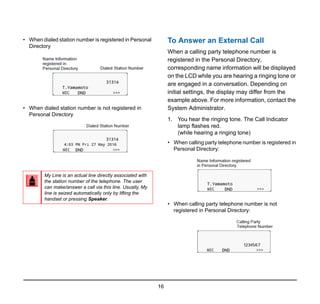16
• When dialed station number is registered in Personal
Directory
• When dialed station number is not registered in
Personal Directory
To Answer an External Call
When a calling party telephone number is
registered in the Personal Directory,
corresponding name information will be displayed
on the LCD while you are hearing a ringing tone or
are engaged in a conversation. Depending on
initial settings, the display may differ from the
example above. For more information, contact the
System Administrator.
1. You hear the ringing tone. The Call Indicator
lamp flashes red.
(while hearing a ringing tone)
• When calling party telephone number is registered in
Personal Directory:
• When calling party telephone number is not
registered in Personal Directory:
My Line is an actual line directly associated with
the station number of the telephone. The user
can make/answer a call via this line. Usually, My
line is seized automatically only by lifting the
handset or pressing Speaker.
 