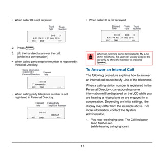 17
• When caller ID is not received
2. Press .
3. Lift the handset to answer the call.
(while in a conversation)
• When calling party telephone number is registered in
Personal Directory:
• When calling party telephone number is not
registered in Personal Directory:
• When caller ID is not received
To Answer an Internal Call
The following procedure explains how to answer
an internal call routed to My Line of the telephone.
When a calling station number is registered in the
Personal Directory, corresponding name
information will be displayed on the LCD while you
are hearing a ringing tone or are engaged in a
conversation. Depending on initial settings, the
display may differ from the example above. For
more information, contact the System
Administrator.
1. You hear the ringing tone. The Call Indicator
lamp flashes red.
(while hearing a ringing tone)
Answer
When an incoming call is terminated to My Line
of the telephone, the user can usually answer the
call only by lifting the handset or pressing
.
Speaker
 