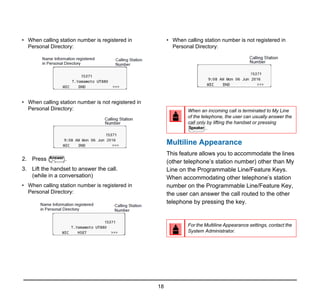 18
• When calling station number is registered in
Personal Directory:
• When calling station number is not registered in
Personal Directory:
2. Press .
3. Lift the handset to answer the call.
(while in a conversation)
• When calling station number is registered in
Personal Directory:
• When calling station number is not registered in
Personal Directory:
Multiline Appearance
This feature allows you to accommodate the lines
(other telephone’s station number) other than My
Line on the Programmable Line/Feature Keys.
When accommodating other telephone’s station
number on the Programmable Line/Feature Key,
the user can answer the call routed to the other
telephone by pressing the key.
Answer
When an incoming call is terminated to My Line
of the telephone, the user can usually answer the
call only by lifting the handset or pressing
.
For the Multiline Appearance settings, contact the
System Administrator.
Speaker
 