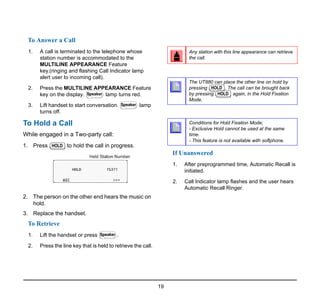 19
To Answer a Call
1. A call is terminated to the telephone whose
station number is accommodated to the
MULTILINE APPEARANCE Feature
key.(ringing and flashing Call Indicator lamp
alert user to incoming call).
2. Press the MULTILINE APPEARANCE Feature
key on the display. lamp turns red.
3. Lift handset to start conversation. lamp
turns off.
To Hold a Call
While engaged in a Two-party call:
1. Press to hold the call in progress.
2. The person on the other end hears the music on
hold.
3. Replace the handset.
To Retrieve
1. Lift the handset or press .
2. Press the line key that is held to retrieve the call.
If Unanswered
1. After preprogrammed time, Automatic Recall is
initiated.
2. Call Indicator lamp flashes and the user hears
Automatic Recall Ringer.
Speaker
Speaker
HOLD
Speaker
Any station with this line appearance can retrieve
the call.
The UT880 can place the other line on hold by
pressing . The call can be brought back
by pressing again, in the Hold Fixation
Mode.
Conditions for Hold Fixation Mode;
- Exclusive Hold cannot be used at the same
time.
- This feature is not available with softphone.
HOLD
HOLD
 