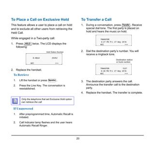 20
To Place a Call on Exclusive Hold
This feature allows a user to place a call on hold
and to exclude all other users from retrieving the
Held Call.
While engaged in a Two-party call:
1. Press twice. The LCD displays the
following:
2. Replace the handset.
To Retrieve
1. Lift the handset or press .
2. Press the Line Key. The conversation is
reestablished.
If Unanswered
1. After preprogrammed time, Automatic Recall is
initiated.
2. Call Indicator lamp flashes and the user hears
Automatic Recall Ringer.
To Transfer a Call
1. During a conversation, press . Receive
spacial dial tone. The first party is placed on
hold and hears the music on hold.
2. Dial the destination party’s number. You will
receive a ringback tone.
3. The destination party answers the call.
Announce the transfer call to the destination
party.
4. Replace the handset. The transfer is complete.
Only the telephone that set Exclusive Hold option
can retrieve the call
HOLD
Speaker
Transfer
 