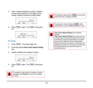 22
3. Enter a desired telephone number or feature
access code (maximum of 32 digits) on the
keypad. Display indicates the digits dialed.
4. Press again. The lamp goes
off.
To Verify
1. Press . The button lights red.
2. Press the desired One-Touch Speed Calling
key.
3. Display indicates the assigned number.
4. Press again. The lamp goes
off.
To program a hook switch for transfer or feature
activation press Recall as first entry (! displays
on LCD).
Feature Feature
Feature
Feature Feature
To program a pause press as any entry
other than first (– displays on LCD).
To program a Voice Call press after
dialing station number (Voice displays on LCD).
One-Touch Speed Calling key for feature
access:
One-Touch Speed Calling key may be used as
a feature key by storing the feature access code.
The features may be programmed on a system
basis by the Telephony Server Administrator.
Access codes may be stored in conjunction with
telephone numbers. For example, one button can
be programmed by the user to transfer to a
certain extension.
Transfer
Transfer
 